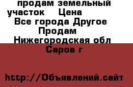 продам земельный участок  › Цена ­ 60 000 - Все города Другое » Продам   . Нижегородская обл.,Саров г.